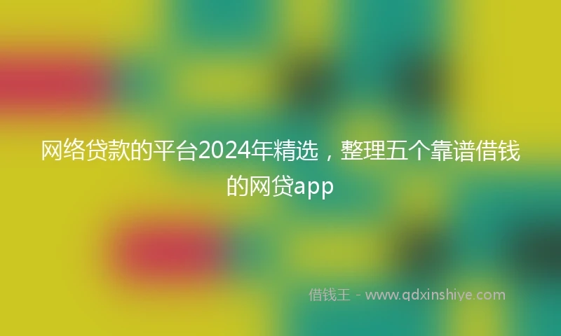 网络贷款的平台2024年精选，整理五个靠谱借钱的网贷app
