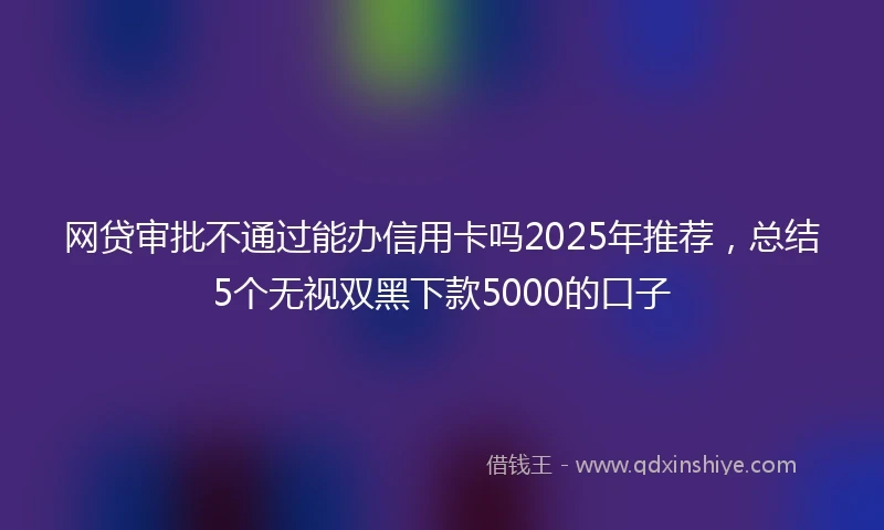 网贷审批不通过能办信用卡吗2025年推荐，总结5个无视双黑下款5000的口子