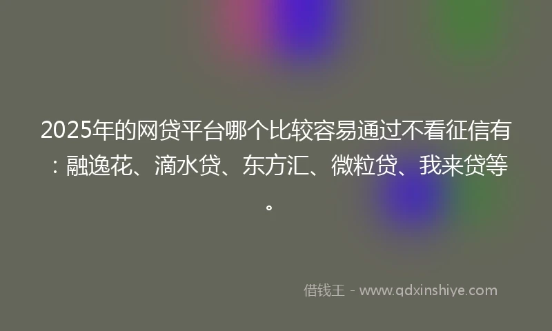 2025年的网贷平台哪个比较容易通过不看征信有：融逸花、滴水贷、东方汇、微粒贷、我来贷等。