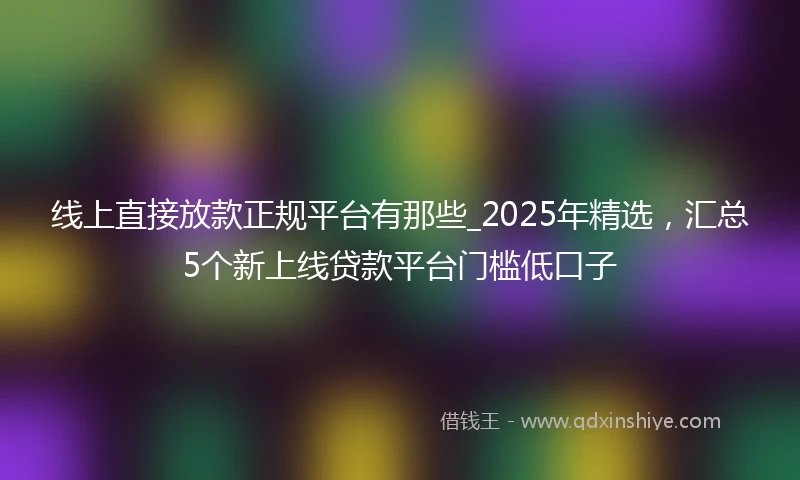 线上直接放款正规平台有那些_2025年精选，汇总5个新上线贷款平台门槛低口子