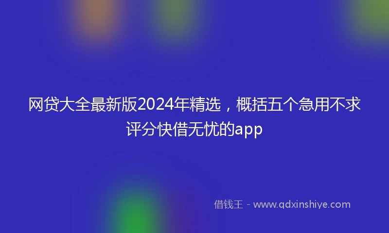 网贷大全最新版2024年精选，概括五个急用不求评分快借无忧的app