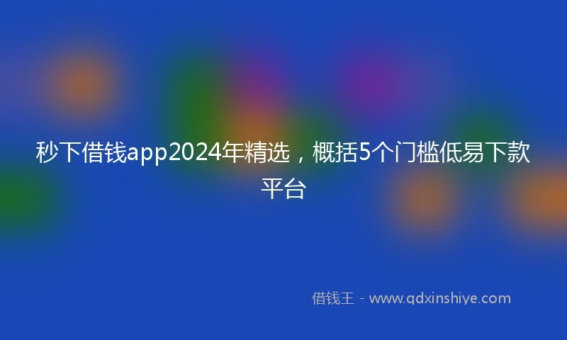秒下借钱app2024年精选，概括5个门槛低易下款平台