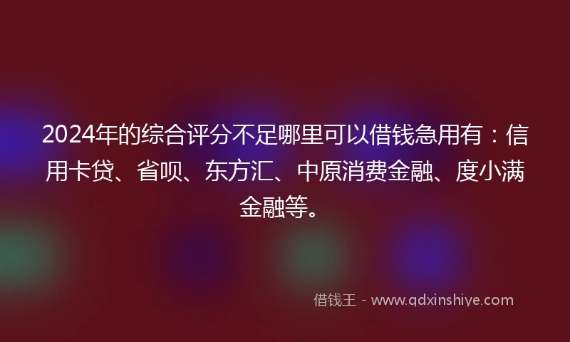 2024年的综合评分不足哪里可以借钱急用有：信用卡贷、省呗、东方汇、中原消费金融、度小满金融等。