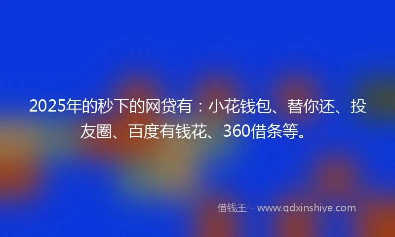 2025年的秒下的网贷有：小花钱包、替你还、投友圈、百度有钱花、360借条等。