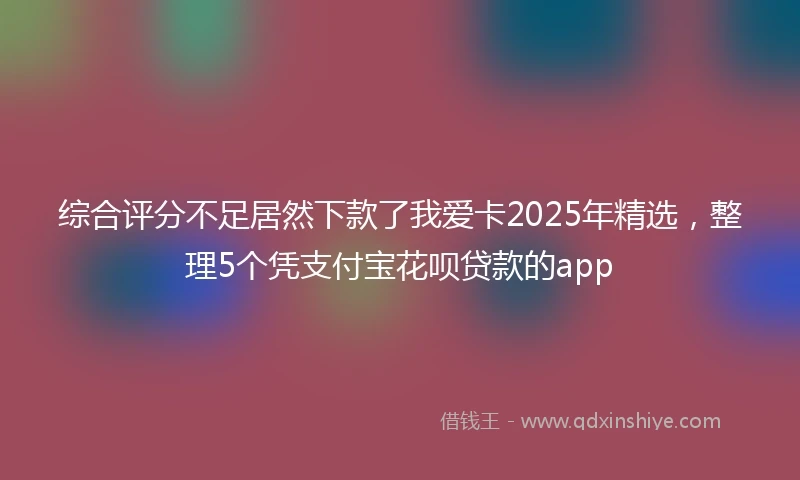 综合评分不足居然下款了我爱卡2025年精选，整理5个凭支付宝花呗贷款的app