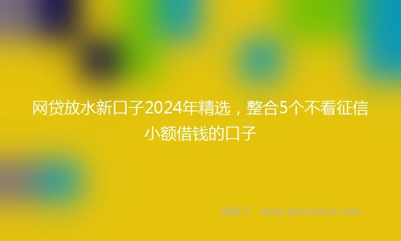 网贷放水新口子2024年精选，整合5个不看征信小额借钱的口子