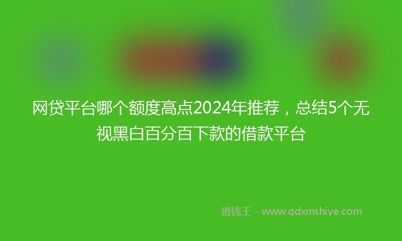 网贷平台哪个额度高点2024年推荐，总结5个无视黑白百分百下款的借款平台