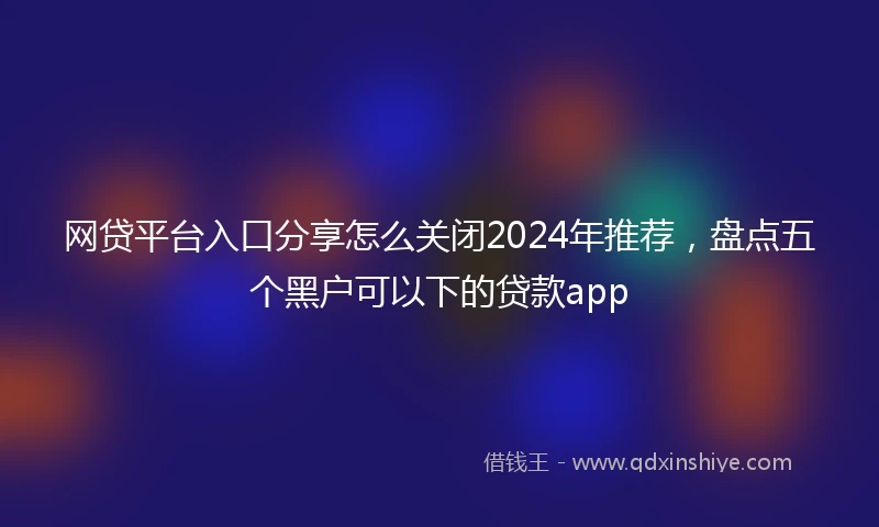 网贷平台入口分享怎么关闭2024年推荐，盘点五个黑户可以下的贷款app