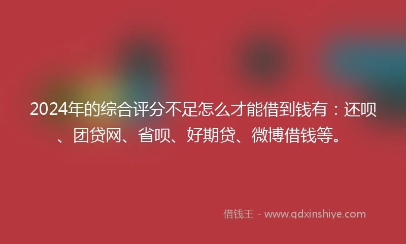 2024年的综合评分不足怎么才能借到钱有：还呗、团贷网、省呗、好期贷、微博借钱等。
