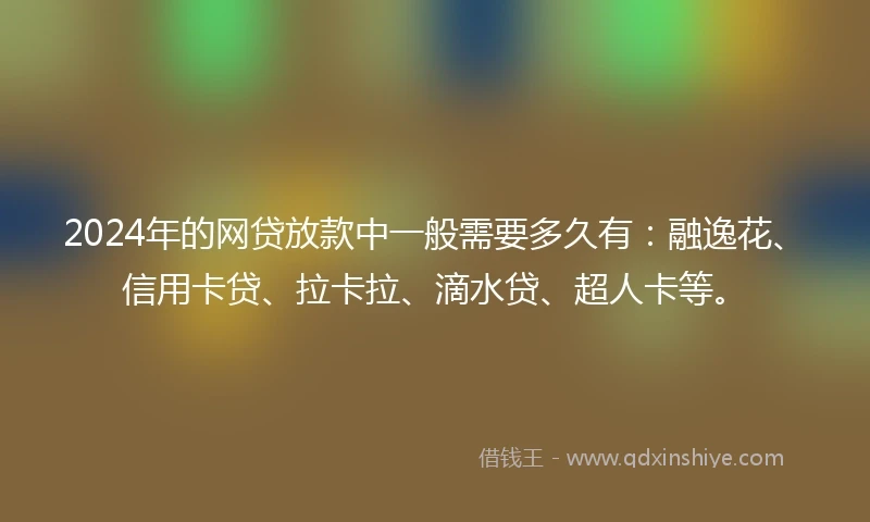 2024年的网贷放款中一般需要多久有：融逸花、信用卡贷、拉卡拉、滴水贷、超人卡等。