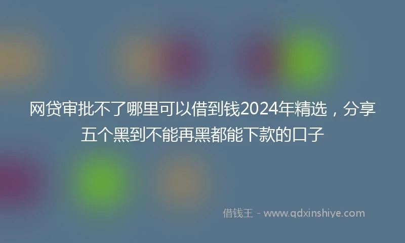 网贷审批不了哪里可以借到钱2024年精选，分享五个黑到不能再黑都能下款的口子