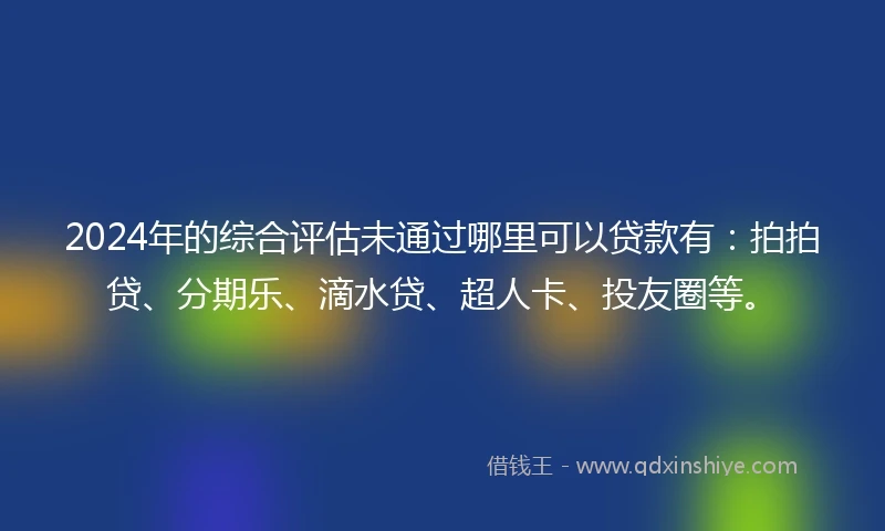 2024年的综合评估未通过哪里可以贷款有：拍拍贷、分期乐、滴水贷、超人卡、投友圈等。