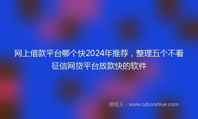 网上借款平台哪个快2024年推荐，整理五个不看征信网贷平台放款快的软件