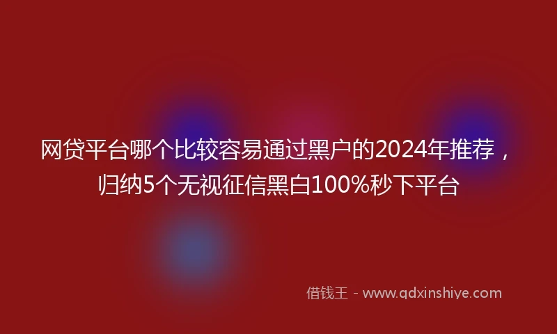 网贷平台哪个比较容易通过黑户的2024年推荐，归纳5个无视征信黑白100%秒下平台