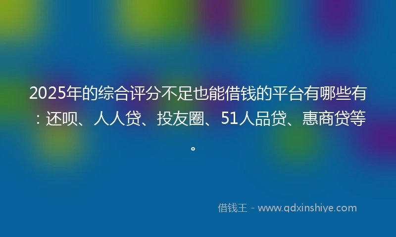 2025年的综合评分不足也能借钱的平台有哪些有：还呗、人人贷、投友圈、51人品贷、惠商贷等。