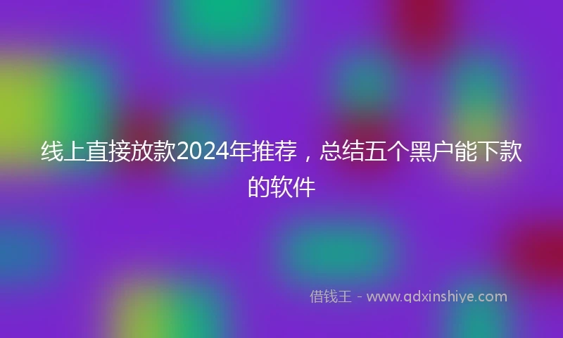 线上直接放款2024年推荐，总结五个黑户能下款的软件