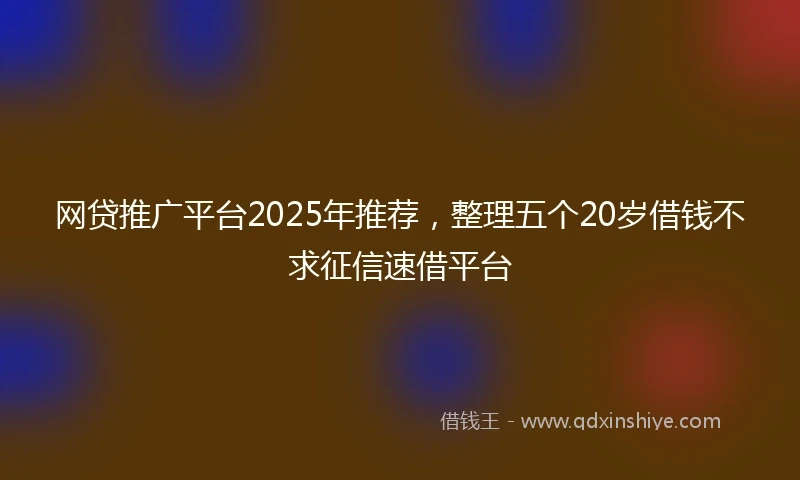 网贷推广平台2025年推荐，整理五个20岁借钱不求征信速借平台