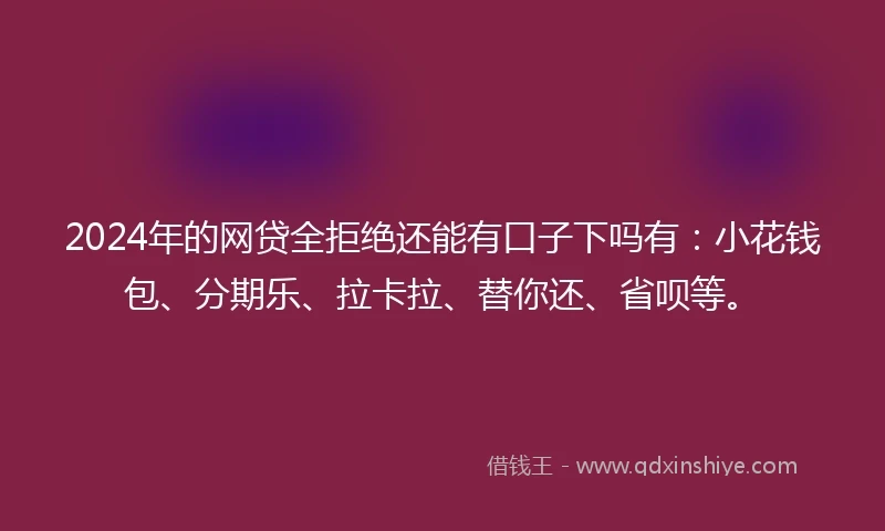 2024年的网贷全拒绝还能有口子下吗有：小花钱包、分期乐、拉卡拉、替你还、省呗等。