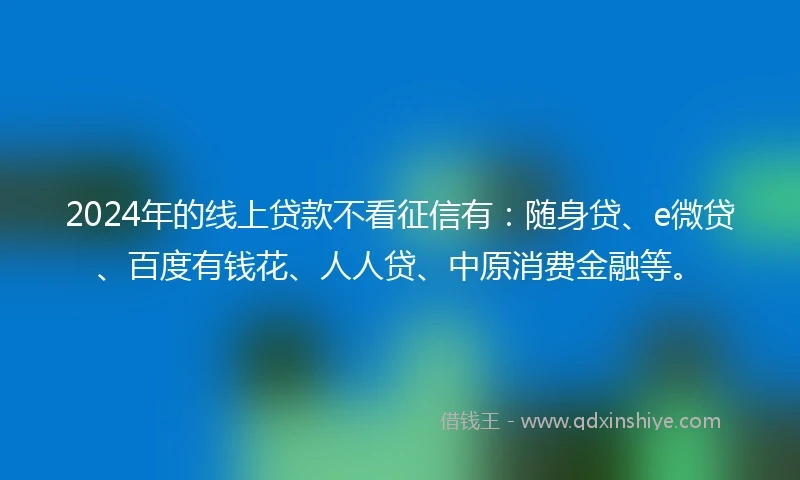 2024年的线上贷款不看征信有：随身贷、e微贷、百度有钱花、人人贷、中原消费金融等。