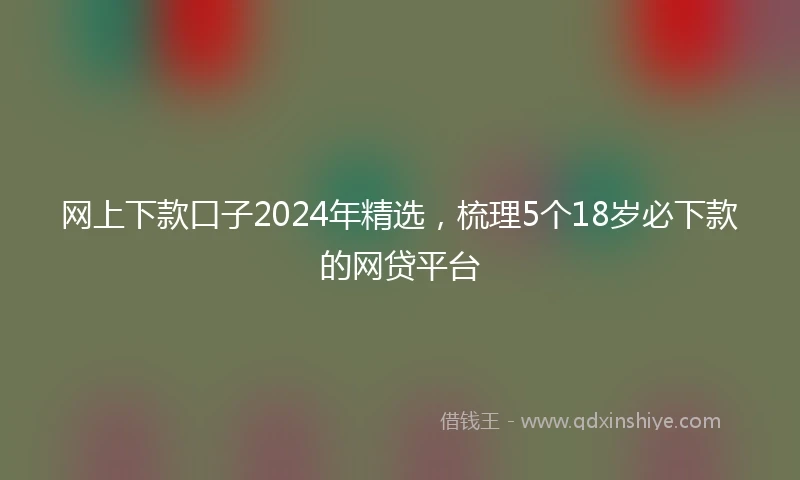 网上下款口子2024年精选，梳理5个18岁必下款的网贷平台