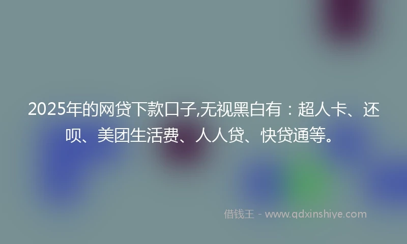 2025年的网贷下款口子,无视黑白有：超人卡、还呗、美团生活费、人人贷、快贷通等。