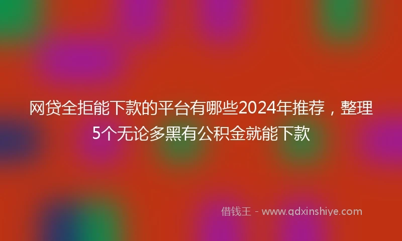 网贷全拒能下款的平台有哪些2024年推荐，整理5个无论多黑有公积金就能下款