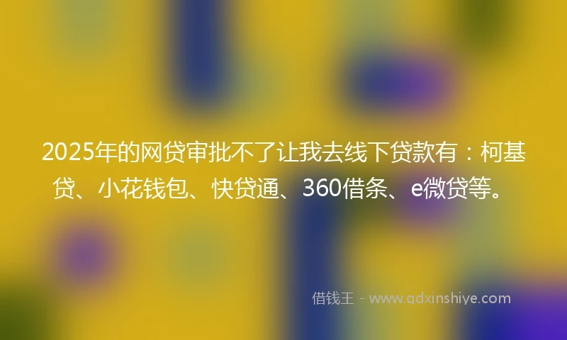 2025年的网贷审批不了让我去线下贷款有：柯基贷、小花钱包、快贷通、360借条、e微贷等。