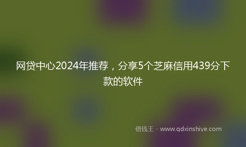 网贷中心2024年推荐，分享5个芝麻信用439分下款的软件