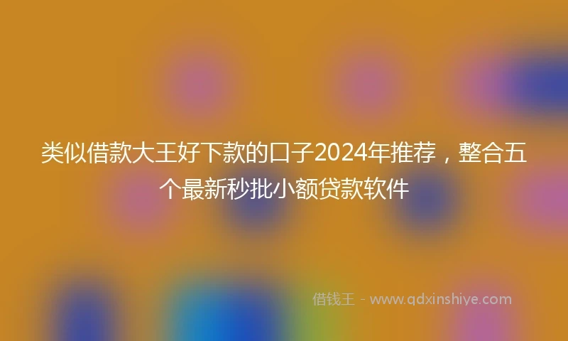 类似借款大王好下款的口子2024年推荐，整合五个最新秒批小额贷款软件