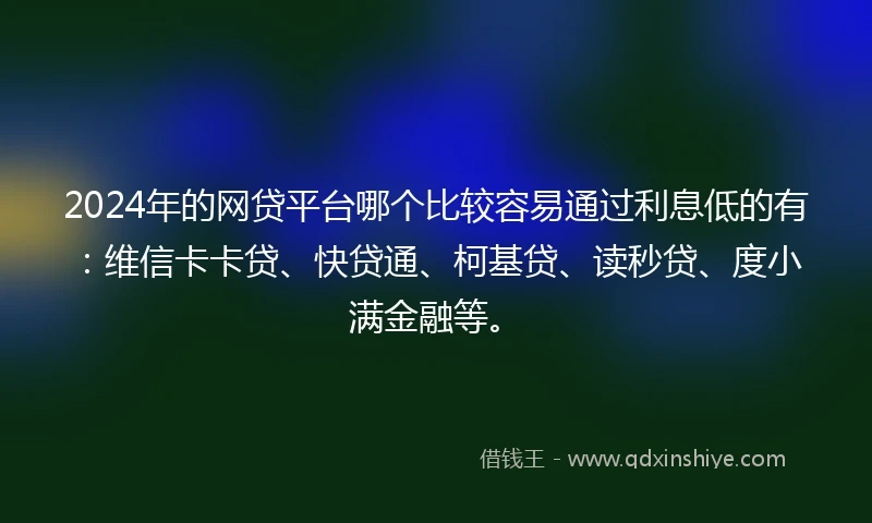 2024年的网贷平台哪个比较容易通过利息低的有：维信卡卡贷、快贷通、柯基贷、读秒贷、度小满金融等。