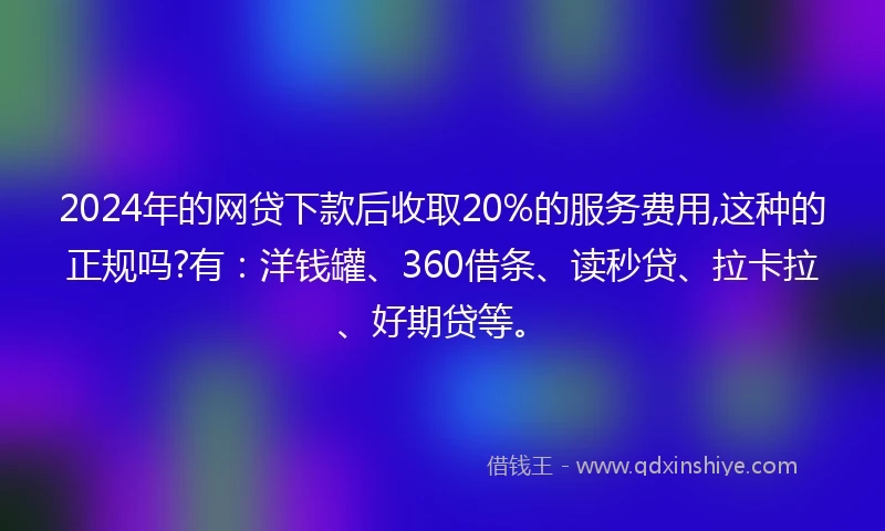 2024年的网贷下款后收取20%的服务费用,这种的正规吗?有：洋钱罐、360借条、读秒贷、拉卡拉、好期贷等。