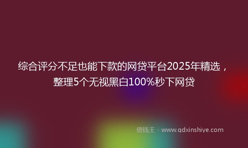 综合评分不足也能下款的网贷平台2025年精选，整理5个无视黑白100%秒下网贷