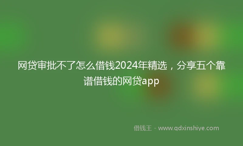 网贷审批不了怎么借钱2024年精选，分享五个靠谱借钱的网贷app