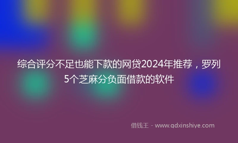综合评分不足也能下款的网贷2024年推荐，罗列5个芝麻分负面借款的软件