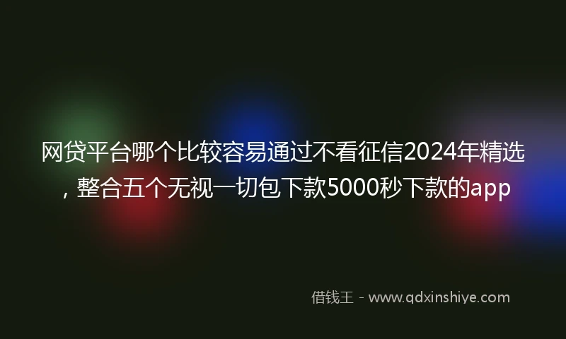 网贷平台哪个比较容易通过不看征信2024年精选，整合五个无视一切包下款5000秒下款的app