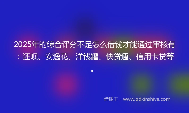 2025年的综合评分不足怎么借钱才能通过审核有：还呗、安逸花、洋钱罐、快贷通、信用卡贷等。