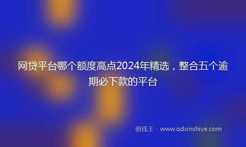 网贷平台哪个额度高点2024年精选，整合五个逾期必下款的平台