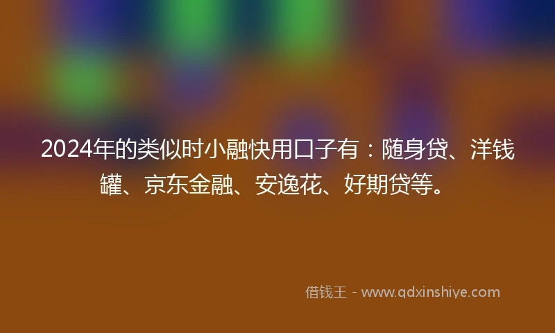 2024年的类似时小融快用口子有：随身贷、洋钱罐、京东金融、安逸花、好期贷等。