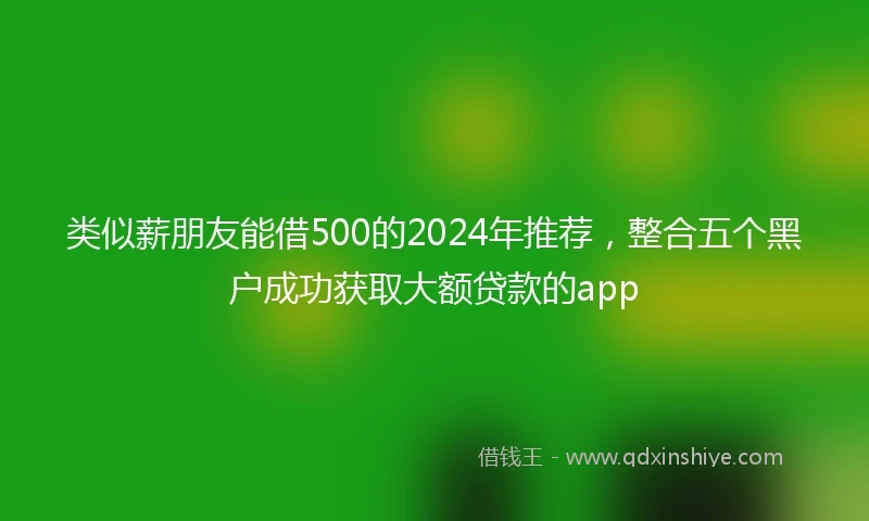类似薪朋友能借500的2024年推荐，整合五个黑户成功获取大额贷款的app