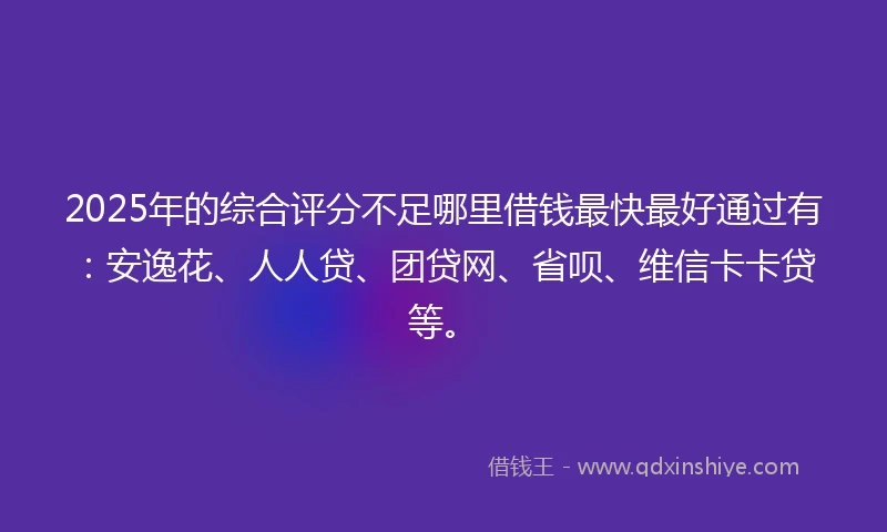 2025年的综合评分不足哪里借钱最快最好通过有：安逸花、人人贷、团贷网、省呗、维信卡卡贷等。