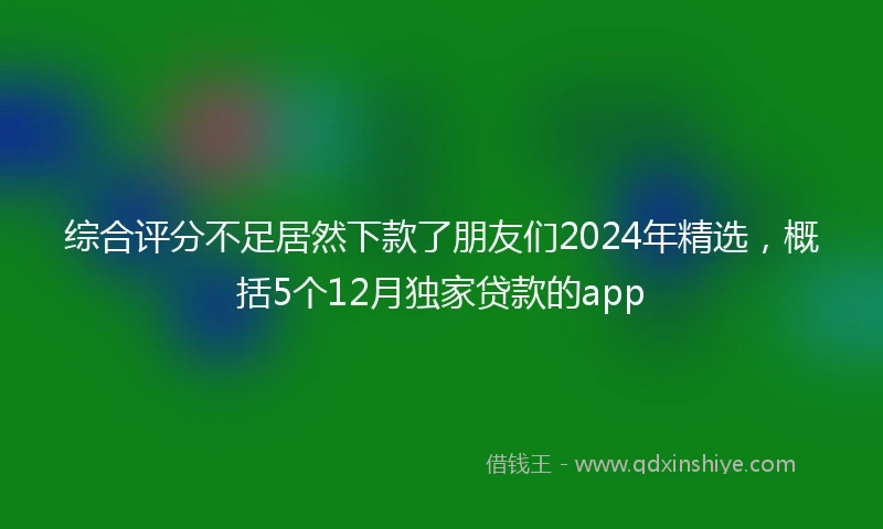 综合评分不足居然下款了朋友们2024年精选，概括5个12月独家贷款的app