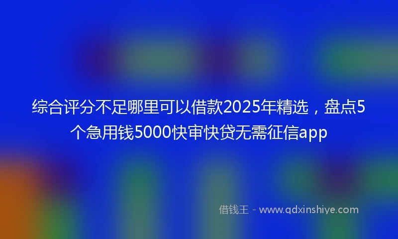 综合评分不足哪里可以借款2025年精选，盘点5个急用钱5000快审快贷无需征信app