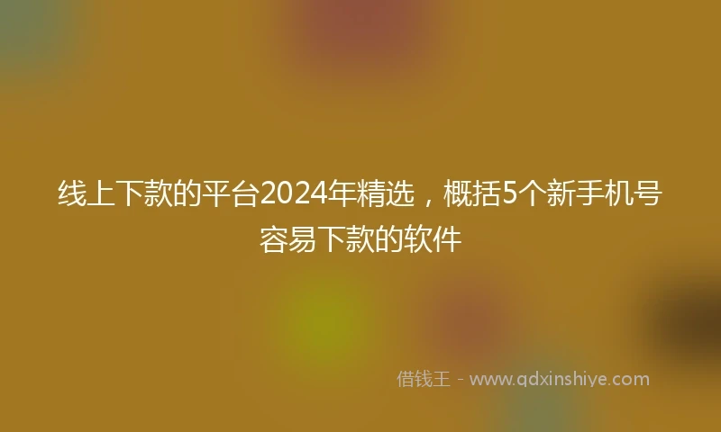 线上下款的平台2024年精选，概括5个新手机号容易下款的软件