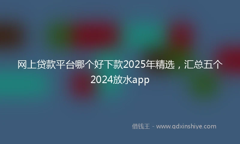 网上贷款平台哪个好下款2025年精选，汇总五个2024放水app