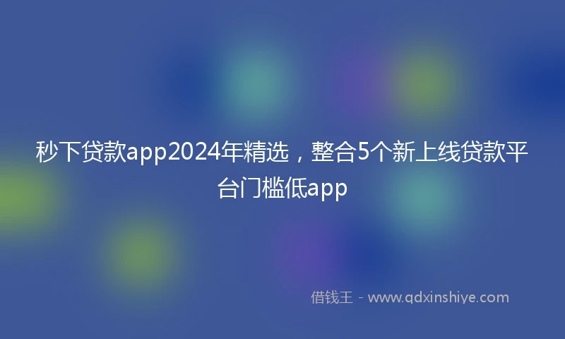 秒下贷款app2024年精选，整合5个新上线贷款平台门槛低app