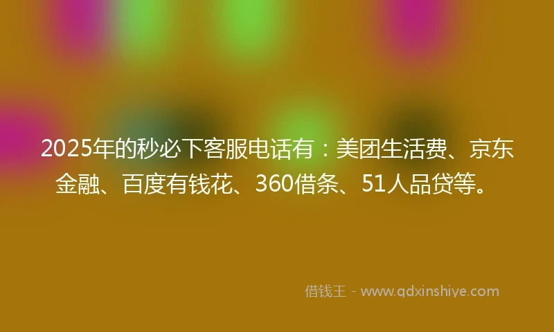 2025年的秒必下客服电话有：美团生活费、京东金融、百度有钱花、360借条、51人品贷等。