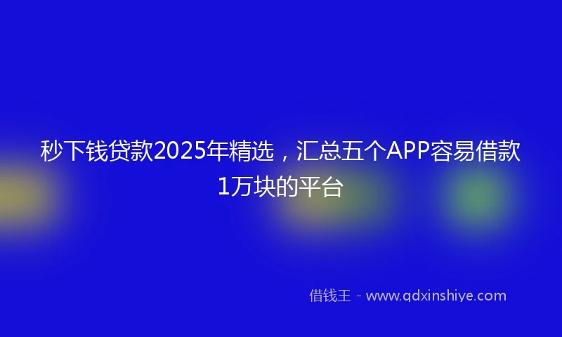 秒下钱贷款2025年精选，汇总五个APP容易借款1万块的平台