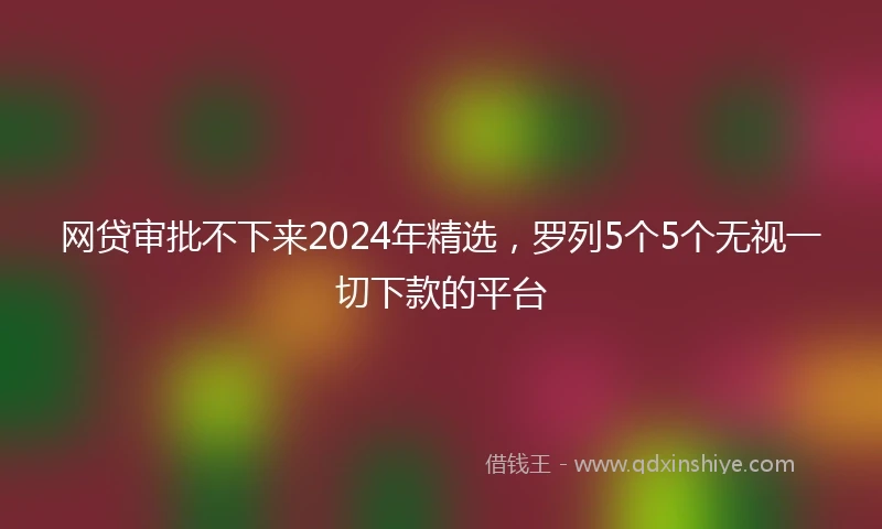 网贷审批不下来2024年精选，罗列5个5个无视一切下款的平台