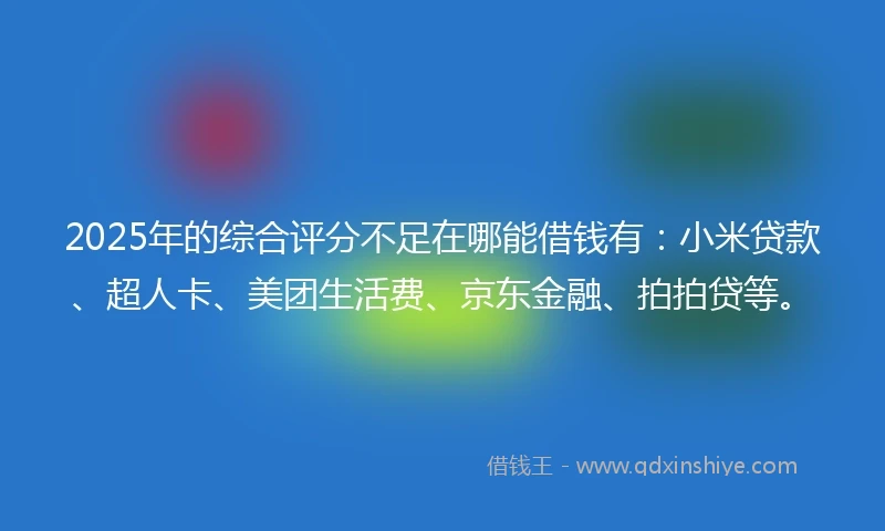2025年的综合评分不足在哪能借钱有：小米贷款、超人卡、美团生活费、京东金融、拍拍贷等。