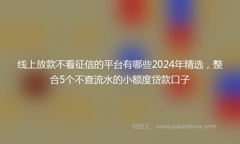 线上放款不看征信的平台有哪些2024年精选，整合5个不查流水的小额度贷款口子